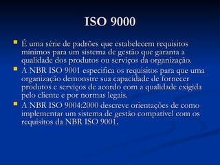 ISO 9000
ISO 9000
 É uma série de padrões que estabelecem requisitos
É uma série de padrões que estabelecem requisitos
mínimos para um sistema de gestão que garanta a
mínimos para um sistema de gestão que garanta a
qualidade dos produtos ou serviços da organização.
qualidade dos produtos ou serviços da organização.
 A NBR ISO 9001 especifica os requisitos para que uma
A NBR ISO 9001 especifica os requisitos para que uma
organização demonstre sua capacidade de fornecer
organização demonstre sua capacidade de fornecer
produtos e serviços de acordo com a qualidade exigida
produtos e serviços de acordo com a qualidade exigida
pelo cliente e por normas legais.
pelo cliente e por normas legais.
 A NBR ISO 9004:2000 descreve orientações de como
A NBR ISO 9004:2000 descreve orientações de como
implementar um sistema de gestão compatível com os
implementar um sistema de gestão compatível com os
requisitos da NBR ISO 9001.
requisitos da NBR ISO 9001.
 