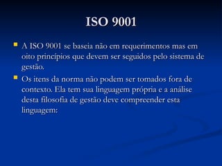 ISO 9001
ISO 9001
 A ISO 9001 se baseia não em requerimentos mas em
A ISO 9001 se baseia não em requerimentos mas em
oito princípios que devem ser seguidos pelo sistema de
oito princípios que devem ser seguidos pelo sistema de
gestão.
gestão.
 Os itens da norma não podem ser tomados fora de
Os itens da norma não podem ser tomados fora de
contexto. Ela tem sua linguagem própria e a análise
contexto. Ela tem sua linguagem própria e a análise
desta filosofia de gestão deve compreender esta
desta filosofia de gestão deve compreender esta
linguagem:
linguagem:
 