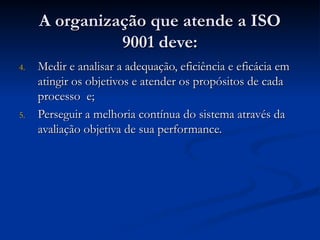 A organização que atende a ISO
A organização que atende a ISO
9001 deve:
9001 deve:
4.
4. Medir e analisar a adequação, eficiência e eficácia em
Medir e analisar a adequação, eficiência e eficácia em
atingir os objetivos e atender os propósitos de cada
atingir os objetivos e atender os propósitos de cada
processo e;
processo e;
5.
5. Perseguir a melhoria contínua do sistema através da
Perseguir a melhoria contínua do sistema através da
avaliação objetiva de sua performance.
avaliação objetiva de sua performance.
 