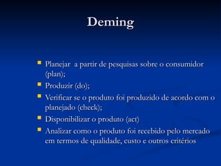 Deming
Deming
 Planejar a partir de pesquisas sobre o consumidor
Planejar a partir de pesquisas sobre o consumidor
(plan);
(plan);
 Produzir (do);
Produzir (do);
 Verificar se o produto foi produzido de acordo com o
Verificar se o produto foi produzido de acordo com o
planejado (check);
planejado (check);
 Disponibilizar o produto (act)
Disponibilizar o produto (act)
 Analizar como o produto foi recebido pelo mercado
Analizar como o produto foi recebido pelo mercado
em termos de qualidade, custo e outros critérios
em termos de qualidade, custo e outros critérios
 