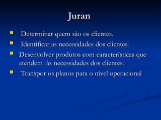 Juran
Juran
 Determinar quem são os clientes.
Determinar quem são os clientes.
 Identificar as necessidades dos clientes.
Identificar as necessidades dos clientes.
 Desenvolver produtos com características que
Desenvolver produtos com características que
atendem às necessidades dos clientes.
atendem às necessidades dos clientes.
 Transpor os planos para o nível operacional
Transpor os planos para o nível operacional
 