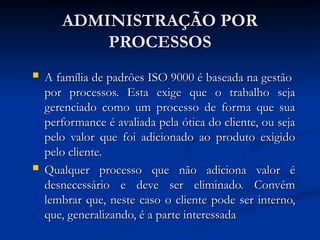 ADMINISTRAÇÃO POR
ADMINISTRAÇÃO POR
PROCESSOS
PROCESSOS
 A família de padrões ISO 9000 é baseada na gestão
A família de padrões ISO 9000 é baseada na gestão
por processos. Esta exige que o trabalho seja
por processos. Esta exige que o trabalho seja
gerenciado como um processo de forma que sua
gerenciado como um processo de forma que sua
performance é avaliada pela ótica do cliente, ou seja
performance é avaliada pela ótica do cliente, ou seja
pelo valor que foi adicionado ao produto exigido
pelo valor que foi adicionado ao produto exigido
pelo cliente.
pelo cliente.
 Qualquer processo que não adiciona valor é
Qualquer processo que não adiciona valor é
desnecessário e deve ser eliminado. Convém
desnecessário e deve ser eliminado. Convém
lembrar que, neste caso o cliente pode ser interno,
lembrar que, neste caso o cliente pode ser interno,
que, generalizando, é a parte interessada
que, generalizando, é a parte interessada
 