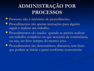 ADMINISTRAÇÃO POR
ADMINISTRAÇÃO POR
PROCESSOS
PROCESSOS
 Processo não é sinônimo de procedimento.
Processo não é sinônimo de procedimento.
 Procedimentos são apenas instruções para alguém
Procedimentos são apenas instruções para alguém
seguir e realizar um trabalho.
seguir e realizar um trabalho.
 Procedimentos são usados quando se precisa realizar
Procedimentos são usados quando se precisa realizar
um trabalho complexo ou que necessita de consistência,
um trabalho complexo ou que necessita de consistência,
ou seja, ser feito sempre do mesmo jeito.
ou seja, ser feito sempre do mesmo jeito.
 Procedimentos são descontínuos, discretos, tem fases
Procedimentos são descontínuos, discretos, tem fases
que podem se iniciar e parar conforme conveniente.
que podem se iniciar e parar conforme conveniente.
 