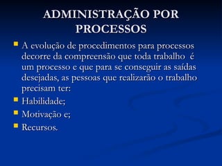 ADMINISTRAÇÃO POR
ADMINISTRAÇÃO POR
PROCESSOS
PROCESSOS
 A evolução de procedimentos para processos
A evolução de procedimentos para processos
decorre da compreensão que toda trabalho é
decorre da compreensão que toda trabalho é
um processo e que para se conseguir as saídas
um processo e que para se conseguir as saídas
desejadas, as pessoas que realizarão o trabalho
desejadas, as pessoas que realizarão o trabalho
precisam ter:
precisam ter:
 Habilidade;
Habilidade;
 Motivação e;
Motivação e;
 Recursos.
Recursos.
 