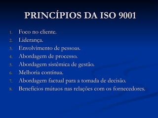 PRINCÍPIOS DA ISO 9001
PRINCÍPIOS DA ISO 9001
1.
1. Foco no cliente.
Foco no cliente.
2.
2. Liderança.
Liderança.
3.
3. Envolvimento de pessoas.
Envolvimento de pessoas.
4.
4. Abordagem de processo.
Abordagem de processo.
5.
5. Abordagem sistêmica de gestão.
Abordagem sistêmica de gestão.
6.
6. Melhoria contínua.
Melhoria contínua.
7.
7. Abordagem factual para a tomada de decisão.
Abordagem factual para a tomada de decisão.
8.
8. Benefícios mútuos nas relações com os fornecedores.
Benefícios mútuos nas relações com os fornecedores.
 