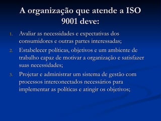A organização que atende a ISO
A organização que atende a ISO
9001 deve:
9001 deve:
1.
1. Avaliar as necessidades e expectativas dos
Avaliar as necessidades e expectativas dos
consumidores e outras partes interessadas;
consumidores e outras partes interessadas;
2.
2. Estabelecer políticas, objetivos e um ambiente de
Estabelecer políticas, objetivos e um ambiente de
trabalho capaz de motivar a organização e satisfazer
trabalho capaz de motivar a organização e satisfazer
suas necessidades;
suas necessidades;
3.
3. Projetar e administrar um sistema de gestão com
Projetar e administrar um sistema de gestão com
processos interconectados necessários para
processos interconectados necessários para
implementar as políticas e atingir os objetivos;
implementar as políticas e atingir os objetivos;
 