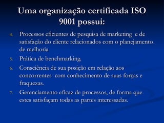 Uma organização certificada ISO
Uma organização certificada ISO
9001 possui:
9001 possui:
4.
4. Processos eficientes de pesquisa de marketing e de
Processos eficientes de pesquisa de marketing e de
satisfação do cliente relacionados com o planejamento
satisfação do cliente relacionados com o planejamento
de melhoria
de melhoria
5.
5. Prática de benchmarking.
Prática de benchmarking.
6.
6. Consciência de sua posição em relação aos
Consciência de sua posição em relação aos
concorrentes com conhecimento de suas forças e
concorrentes com conhecimento de suas forças e
fraquezas.
fraquezas.
7.
7. Gerenciamento eficaz de processos, de forma que
Gerenciamento eficaz de processos, de forma que
estes satisfaçam todas as partes interessadas.
estes satisfaçam todas as partes interessadas.
 