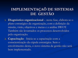 IMPLEMENTAÇAÕ DE SISTEMAS
IMPLEMENTAÇAÕ DE SISTEMAS
DE GESTÃO
DE GESTÃO
1.
1. Diagnóstico organizacional
Diagnóstico organizacional – nesta fase, elabora-se o
– nesta fase, elabora-se o
plano estratégico da organização, com a definição da
plano estratégico da organização, com a definição da
missão, visão, objetivos e metas e a análise SWOT.
missão, visão, objetivos e metas e a análise SWOT.
Também são levantados os processos desenvolvidos
Também são levantados os processos desenvolvidos
pela organização.
pela organização.
2.
2. Capacitação
Capacitação - Inicia-se a capacitação com a
- Inicia-se a capacitação com a
conscientização da cúpula estratégica. Sem o
conscientização da cúpula estratégica. Sem o
envolvimento desta, o novo sistema de gestão não será
envolvimento desta, o novo sistema de gestão não será
bem implementado.
bem implementado.
 