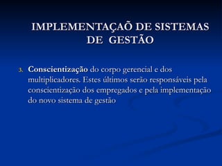 IMPLEMENTAÇAÕ DE SISTEMAS
IMPLEMENTAÇAÕ DE SISTEMAS
DE GESTÃO
DE GESTÃO
3.
3. Conscientização
Conscientização do corpo gerencial e dos
do corpo gerencial e dos
multiplicadores. Estes últimos serão responsáveis pela
multiplicadores. Estes últimos serão responsáveis pela
conscientização dos empregados e pela implementação
conscientização dos empregados e pela implementação
do novo sistema de gestão
do novo sistema de gestão
 