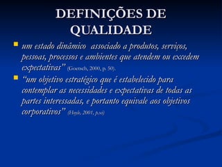 DEFINIÇÕES DE
DEFINIÇÕES DE
QUALIDADE
QUALIDADE
 um estado dinâmico associado a produtos, serviços,
um estado dinâmico associado a produtos, serviços,
pessoas, processos e ambientes que atendem ou excedem
pessoas, processos e ambientes que atendem ou excedem
expectativas”
expectativas” (Goetsch, 2000, p. 50).
(Goetsch, 2000, p. 50).
 “
“um objetivo estratégico que é estabelecido para
um objetivo estratégico que é estabelecido para
contemplar as necessidades e expectativas de todas as
contemplar as necessidades e expectativas de todas as
partes interessadas, e portanto equivale aos objetivos
partes interessadas, e portanto equivale aos objetivos
corporativos”
corporativos” (Hoyle, 2001, p.xi)
(Hoyle, 2001, p.xi)
 