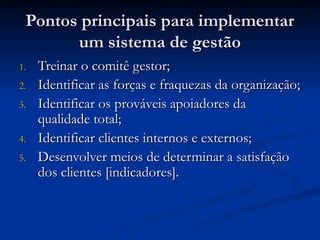 Pontos principais para implementar
Pontos principais para implementar
um sistema de gestão
um sistema de gestão
1.
1. Treinar o comitê gestor;
Treinar o comitê gestor;
2.
2. Identificar as forças e fraquezas da organização;
Identificar as forças e fraquezas da organização;
3.
3. Identificar os prováveis apoiadores da
Identificar os prováveis apoiadores da
qualidade total;
qualidade total;
4.
4. Identificar clientes internos e externos;
Identificar clientes internos e externos;
5.
5. Desenvolver meios de determinar a satisfação
Desenvolver meios de determinar a satisfação
dos clientes [indicadores].
dos clientes [indicadores].
 