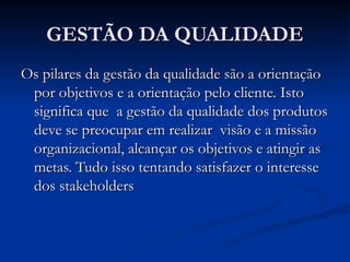 GESTÃO DA QUALIDADE
GESTÃO DA QUALIDADE
Os pilares da gestão da qualidade são a orientação
Os pilares da gestão da qualidade são a orientação
por objetivos e a orientação pelo cliente. Isto
por objetivos e a orientação pelo cliente. Isto
significa que a gestão da qualidade dos produtos
significa que a gestão da qualidade dos produtos
deve se preocupar em realizar visão e a missão
deve se preocupar em realizar visão e a missão
organizacional, alcançar os objetivos e atingir as
organizacional, alcançar os objetivos e atingir as
metas. Tudo isso tentando satisfazer o interesse
metas. Tudo isso tentando satisfazer o interesse
dos stakeholders
dos stakeholders
 