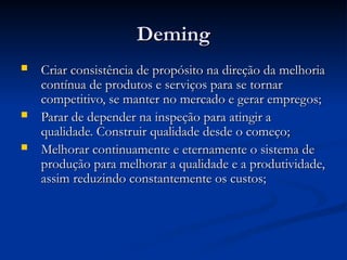 Deming
Deming
 Criar consistência de propósito na direção da melhoria
Criar consistência de propósito na direção da melhoria
contínua de produtos e serviços para se tornar
contínua de produtos e serviços para se tornar
competitivo, se manter no mercado e gerar empregos;
competitivo, se manter no mercado e gerar empregos;
 Parar de depender na inspeção para atingir a
Parar de depender na inspeção para atingir a
qualidade. Construir qualidade desde o começo;
qualidade. Construir qualidade desde o começo;
 Melhorar continuamente e eternamente o sistema de
Melhorar continuamente e eternamente o sistema de
produção para melhorar a qualidade e a produtividade,
produção para melhorar a qualidade e a produtividade,
assim reduzindo constantemente os custos;
assim reduzindo constantemente os custos;
 