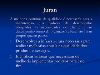 Juran
Juran
A melhoria contínua da qualidade é necessária para a
A melhoria contínua da qualidade é necessária para a
manutenção dos padrões de desempenho
manutenção dos padrões de desempenho
adequados às necessidades do cliente e ao
adequados às necessidades do cliente e ao
desempenho ótimo da organização. Para isto Juran
desempenho ótimo da organização. Para isto Juran
propôs quatro passos
propôs quatro passos
1.
1. Desenvolver a infraestrutura necessária para
Desenvolver a infraestrutura necessária para
realizar melhorias anuais na qualidade dos
realizar melhorias anuais na qualidade dos
produtos e serviços.
produtos e serviços.
2.
2. Identificar as áreas que necessitam de
Identificar as áreas que necessitam de
melhoria implementar projetos para este
melhoria implementar projetos para este
fim
fim.
.
 