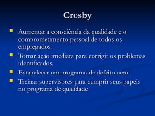 Crosby
Crosby
 Aumentar a consciência da qualidade e o
Aumentar a consciência da qualidade e o
comprometimento pessoal de todos os
comprometimento pessoal de todos os
empregados.
empregados.
 Tomar ação imediata para corrigir os problemas
Tomar ação imediata para corrigir os problemas
identificados.
identificados.
 Estabelecer um programa de defeito zero.
Estabelecer um programa de defeito zero.
 Treinar supervisores para cumprir seus papeis
Treinar supervisores para cumprir seus papeis
no programa de qualidade
no programa de qualidade
 