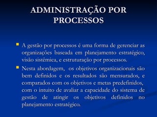 ADMINISTRAÇÃO POR
ADMINISTRAÇÃO POR
PROCESSOS
PROCESSOS
 A gestão por processos é uma forma de gerenciar as
A gestão por processos é uma forma de gerenciar as
organizações baseada em planejamento estratégico,
organizações baseada em planejamento estratégico,
visão sistêmica, e estruturação por processos.
visão sistêmica, e estruturação por processos.
 Nesta abordagem, os objetivos organizacionais são
Nesta abordagem, os objetivos organizacionais são
bem definidos e os resultados são mensurados, e
bem definidos e os resultados são mensurados, e
comparados com os objetivos e metas predefinidos,
comparados com os objetivos e metas predefinidos,
com o intuito de avaliar a capacidade do sistema de
com o intuito de avaliar a capacidade do sistema de
gestão de atingir os objetivos definidos no
gestão de atingir os objetivos definidos no
planejamento estratégico.
planejamento estratégico.
 