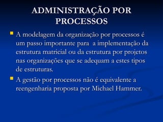 ADMINISTRAÇÃO POR
ADMINISTRAÇÃO POR
PROCESSOS
PROCESSOS
 A modelagem da organização por processos é
A modelagem da organização por processos é
um passo importante para a implementação da
um passo importante para a implementação da
estrutura matricial ou da estrutura por projetos
estrutura matricial ou da estrutura por projetos
nas organizações que se adequam a estes tipos
nas organizações que se adequam a estes tipos
de estruturas.
de estruturas.
 A gestão por processos não é equivalente a
A gestão por processos não é equivalente a
reengenharia proposta por Michael Hammer.
reengenharia proposta por Michael Hammer.
 