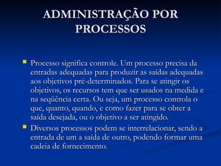 ADMINISTRAÇÃO POR
ADMINISTRAÇÃO POR
PROCESSOS
PROCESSOS
 Processo significa controle. Um processo precisa da
Processo significa controle. Um processo precisa da
entradas adequadas para produzir as saídas adequadas
entradas adequadas para produzir as saídas adequadas
aos objetivos pré-determinados. Para se atingir os
aos objetivos pré-determinados. Para se atingir os
objetivos, os recursos tem que ser usados na medida e
objetivos, os recursos tem que ser usados na medida e
na seqüência certa. Ou seja, um processo controla o
na seqüência certa. Ou seja, um processo controla o
que, quanto, quando, e como fazer para se obter a
que, quanto, quando, e como fazer para se obter a
saída desejada, ou o objetivo a ser atingido.
saída desejada, ou o objetivo a ser atingido.
 Diversos processos podem se interrelacionar, sendo a
Diversos processos podem se interrelacionar, sendo a
entrada de um a saída de outro, podendo formar uma
entrada de um a saída de outro, podendo formar uma
cadeia de fornecimento.
cadeia de fornecimento.
 
