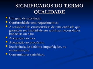 SIGNIFICADOS DO TERMO
SIGNIFICADOS DO TERMO
QUALIDADE
QUALIDADE
 Um grau de excelência;
Um grau de excelência;
 Conformidade com requerimentos;
Conformidade com requerimentos;
 A totalidade de características de uma entidade que
A totalidade de características de uma entidade que
garantem sua habilidade em satisfazer necessidades
garantem sua habilidade em satisfazer necessidades
implícitas ou não;
implícitas ou não;
 Adequação ao uso;
Adequação ao uso;
 Adequação ao propósito;
Adequação ao propósito;
 Inexistência de defeitos, imperfeições, ou
Inexistência de defeitos, imperfeições, ou
contaminação;
contaminação;
 Consumidores satisfeitos.
Consumidores satisfeitos.
 
