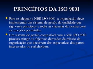 PRINCÍPIOS DA ISO 9001
PRINCÍPIOS DA ISO 9001
 Para se adequar a NBR ISO 9001, a organização deve
Para se adequar a NBR ISO 9001, a organização deve
implementar um sistema de gestão da qualidade que
implementar um sistema de gestão da qualidade que
siga estes princípios e todas as clausulas da norma com
siga estes princípios e todas as clausulas da norma com
as exceções permitidas.
as exceções permitidas.
 Um sistema de gestão compatível com a série ISO 9001
Um sistema de gestão compatível com a série ISO 9001
procura atingir os objetivos derivados da missão da
procura atingir os objetivos derivados da missão da
organização que decorrem das expectativas das partes
organização que decorrem das expectativas das partes
interessadas ou stakeholders.
interessadas ou stakeholders.
 
