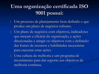 Uma organização certificada ISO
Uma organização certificada ISO
9001 possui:
9001 possui:
1.
1. Um processo de planejamento bem definido e que
Um processo de planejamento bem definido e que
produz um plano de negócios robusto.
produz um plano de negócios robusto.
2.
2. Um plano de negócios com objetivos, indicadores
Um plano de negócios com objetivos, indicadores
que meçam a eficácia da organização, e ações
que meçam a eficácia da organização, e ações
direcionadas a atingir os objetivos com a definição
direcionadas a atingir os objetivos com a definição
das fontes de recursos e habilidades necessárias
das fontes de recursos e habilidades necessárias
para executar estas ações.
para executar estas ações.
3.
3. Uma cultura de melhoria e um programa de
Uma cultura de melhoria e um programa de
investimento para dar suporte aos objetivos de
investimento para dar suporte aos objetivos de
melhoria contínua.
melhoria contínua.
 