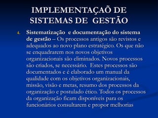 IMPLEMENTAÇAÕ DE
IMPLEMENTAÇAÕ DE
SISTEMAS DE GESTÃO
SISTEMAS DE GESTÃO
4.
4. Sistematização e documentação do sistema
Sistematização e documentação do sistema
de gestão
de gestão – Os processos antigos são revistos e
– Os processos antigos são revistos e
adequados ao novo plano estratégico. Os que não
adequados ao novo plano estratégico. Os que não
se enquadrarem nos novos objetivos
se enquadrarem nos novos objetivos
organizacionais são eliminados. Novos processos
organizacionais são eliminados. Novos processos
são criados, se necessário. Estes processos são
são criados, se necessário. Estes processos são
documentados e é elaborado um manual da
documentados e é elaborado um manual da
qualidade com os objetivos organizacionais,
qualidade com os objetivos organizacionais,
missão, visão e metas, resumo dos processos da
missão, visão e metas, resumo dos processos da
organização e postulado ético. Todos os processos
organização e postulado ético. Todos os processos
da organização ficam disponíveis para os
da organização ficam disponíveis para os
funcionários consultarem e propor melhorias
funcionários consultarem e propor melhorias
 