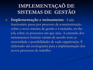 IMPLEMENTAÇAÕ DE
IMPLEMENTAÇAÕ DE
SISTEMAS DE GESTÃO
SISTEMAS DE GESTÃO
5.
5. Implementação e treinamento
Implementação e treinamento -
- Cada
Cada
funcionário passa por processo de conscientização
funcionário passa por processo de conscientização
sobre o novo sistema de gestão e é treinado, on the
sobre o novo sistema de gestão e é treinado, on the
job, sobre os processos em que atua. A extensão dos
job, sobre os processos em que atua. A extensão dos
treinamentos formais variam de acordo com as
treinamentos formais variam de acordo com as
necessidade e possibilidades de cada organização. É
necessidade e possibilidades de cada organização. É
elaborado um cronograma para a implementação dos
elaborado um cronograma para a implementação dos
novos processos de trabalho.
novos processos de trabalho.
 