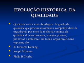 EVOLUÇÃO HISTÓRICA DA
EVOLUÇÃO HISTÓRICA DA
QUALIDADE
QUALIDADE
 Qualidade total é uma abordagem de gestão da
Qualidade total é uma abordagem de gestão da
qualidade que procura maximizar a competitividade da
qualidade que procura maximizar a competitividade da
organização por meio da melhoria contínua da
organização por meio da melhoria contínua da
qualidade de seus produtos, serviços, pessoas,
qualidade de seus produtos, serviços, pessoas,
processos e ambientes, em toda a organização. Seus
processos e ambientes, em toda a organização. Seus
expoente são:
expoente são:
 W Edwards Deming,
W Edwards Deming,
 Joseph M Juran,
Joseph M Juran,

Philip B Crosby
Philip B Crosby
 