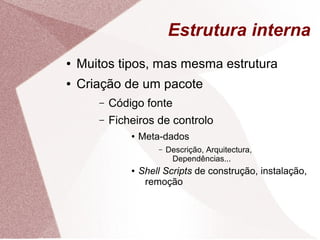 Estrutura interna
● Muitos tipos, mas mesma estrutura
● Criação de um pacote
– Código fonte
– Ficheiros de controlo
● Meta-dados
– Descrição, Arquitectura,
Dependências...
● Shell Scripts de construção, instalação,
remoção
 