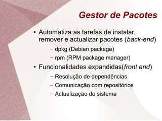 Gestor de Pacotes
● Automatiza as tarefas de instalar,
remover e actualizar pacotes (back-end)
– dpkg (Debian package)
– rpm (RPM package manager)
● Funcionalidades expandidas(front end)
– Resolução de dependências
– Comunicação com repositórios
– Actualização do sistema
 