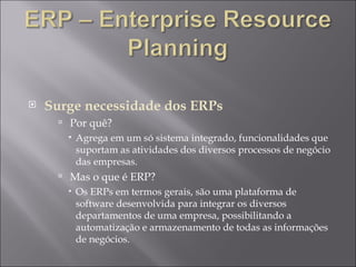 Surge necessidade dos ERPs Por quê?  Agrega em um só sistema integrado, funcionalidades que suportam as atividades dos diversos processos de negócio das empresas.  Mas o que é ERP?  Os ERPs em termos gerais, são uma plataforma de software desenvolvida para integrar os diversos departamentos de uma empresa, possibilitando a automatização e armazenamento de todas as informações de negócios. 