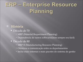 História Década de 70  MRP (Material Requeriment Planning) Dependência de outros softwares(nem sempre era fácil) Década de 80 MRP II (Manufacturing Resource Planning) Otimizou a comunicação entre os departamentos Inclui mais sistemas e mais pacotes do sistema de gestão 