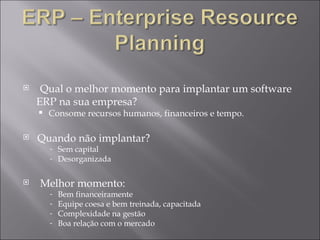 Qual o melhor momento para implantar um software  ERP na sua empresa? Consome recursos humanos, financeiros e tempo. Quando não implantar? Sem capital Desorganizada Melhor momento: Bem financeiramente Equipe coesa e bem treinada, capacitada Complexidade na gestão Boa relação com o mercado 