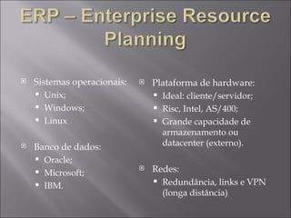 Sistemas operacionais: Unix; Windows; Linux Banco de dados: Oracle; Microsoft; IBM. Plataforma de hardware: Ideal: cliente/servidor; Risc, Intel, AS/400; Grande capacidade de armazenamento ou datacenter (externo). Redes: Redundância, links e VPN (longa distância) 