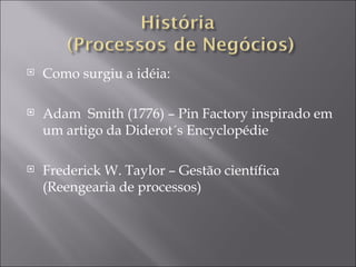 Como surgiu a idéia:  Adam  Smith (1776) – Pin Factory inspirado em um artigo da Diderot´s Encyclopédie  Frederick W. Taylor – Gestão científica (Reengearia de processos) 