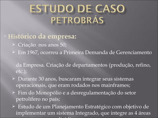 His tórico da empresa: Criação  nos anos 50; Em 1967, ocorreu a Primeira Demanda de Gerenciamento    da Empresa. Criação de departamentos (produção, refino,    etc.); Durante 30 anos, buscaram integrar seus sistemas    operacionais, que eram rodados nos mainframes; Fim do Monopólio e a desregulamentação do setor    petrolífero no país; Estudo de um Planejamento Estratégico com objetivo de    implementar um sistema Integrado, que integre as 4 áreas    que a empresa se dividia; 