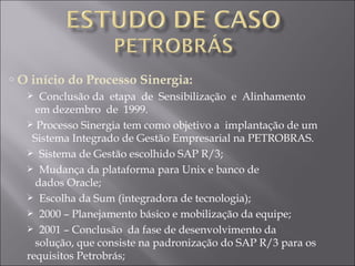 O início do Processo Sinergia: Conclusão da  etapa  de  Sensibilização  e  Alinhamento    em dezembro  de  1999.  Processo Sinergia tem como objetivo a  implantação de um    Sistema Integrado de Gestão Empresarial na PETROBRAS. Sistema de Gestão escolhido SAP R/3; Mudança da plataforma para Unix e banco de    dados Oracle; Escolha da Sum (integradora de tecnologia); 2000 – Planejamento básico e mobilização da equipe; 2001 – Conclusão  da fase de desenvolvimento da    solução, que consiste na padronização do SAP R/3 para os requisitos Petrobrás; 