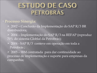 Processo Sinergia: 2002 – Conclusão da Implementação do SAP R/3 BR distribuidora; 2004 – Implementação do SAP R/3 na REFAP (reproduz 70% do sistema Globlal da Petrobrás); 2004 - SAP R/3  conteve em operação em toda a    Petrobrás ; 2005 – IBM contratada  para dar continuidade ao processo de implementação e suporte para empresas da companhia; 