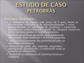 Principais Resultados : A  estimativa  de  retorno  num  prazo  de  5  anos,  frente  ao    investimento  realizado,  é  de  aproximadamente  3  vezes,    principalmente  nas  atividades  de  produção  e  exploração,    manutenção,  comercialização,  gestão  de  estoques, compra de    bens e serviços, gestão de empreendimentos.  Melhoria do processo decisório, disponibilizando    informações mais confiáveis e de forma integrada; Melhor direcionamento dos profissionais para as    atividades estratégicas; Redução  do  preço  dos  materiais  adquiridos,    antecipando  necessidades  e conhecendo todas as    compras em andamento; Facilidade na elaboração de relatórios técnicos e    contábeis. 