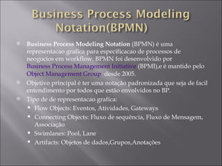 Business Process Modeling Notation  (BPMN) é uma representacao grafica para especificacao de processos de neogocios em workflow. BPMN foi desenvolvido por  Business Process Management Initiative  (BPMI),e é mantido pelo  Object Management Group   desde 2005.  Objetivo principal é ter uma notação padronizada que seja de facil entendimento por todos que estão envolvidos no BP. Tipo de de representacao grafica: Flow Objects: Eventos, Atividades, Gateways  Connecting Objects: Fluxo de sequência, Fluxo de Mensagem, Associação Swimlanes: Pool, Lane  Artifacts: Objetos de dados,Grupos,Anotações 
