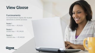 View Gloose
Funcionamento
Os empreendedores digitais irão visualizar
diariamente os clientes da Gloose.
Pacote 1
10.000 View > R$ 60,00
Pacote 2
50.000 View > R$ 240,00
Pacote 3
100.000 View > R$ 400,00
 