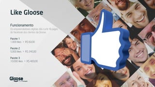 Like Gloose
Funcionamento
Os empreendedores digitais irão curtir fã pages
do facebook dos clientes da Gloose.
Pacote 1
1.000 likes > R$ 60,00
Pacote 2
5.000 likes > R$ 240,00
Pacote 3
10.000 likes > R$ 400,00
 