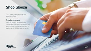 Shop Gloose
Única loja virtual de venda de mult
serviços do Brasil.
Funcionamento
Todos os serviços da Gloose serão
centralizado na Loja Virtual para que seja
vendido pelos empreendedores, tendo
ganhos de até 50% do valor da venda.
 