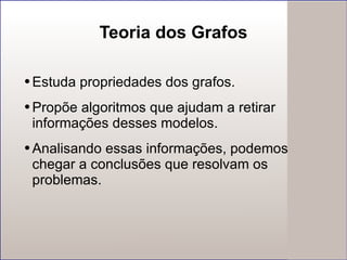 Teoria dos Grafos Estuda propriedades dos grafos. Propõe algoritmos que ajudam a retirar informações desses modelos.  Analisando essas informações, podemos chegar a conclusões que resolvam os problemas. 