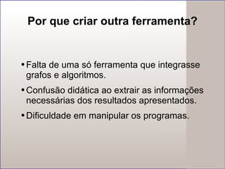 Por que criar outra ferramenta? Falta de uma só ferramenta que integrasse grafos e algoritmos. Confusão didática ao extrair as informações necessárias dos resultados apresentados. Dificuldade em manipular os programas. 