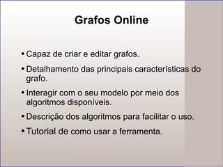 Grafos Online Capaz de criar e editar grafos. Detalhamento das principais características do  grafo. Interagir  com o seu modelo por meio dos algoritmos disponíveis. Descrição dos algoritmos para facilitar o uso. Tutorial de  como usar a ferramenta. 
