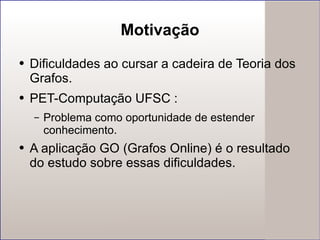 Motivação Dificuldades ao cursar a cadeira de Teoria dos Grafos. PET-Computação UFSC : Problema como oportunidade de  estender  conhecimento. A aplicação GO (Grafos Online) é o resultado do estudo sobre essas dificuldades. 