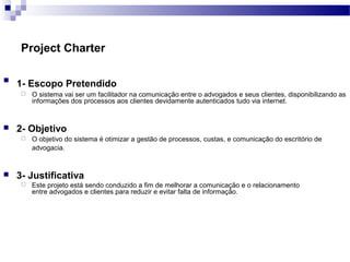 Project Charter

1- Escopo Pretendido
 O sistema vai ser um facilitador na comunicação entre o advogados e seus clientes, disponibilizando as
informações dos processos aos clientes devidamente autenticados tudo via internet.
 2- Objetivo
 O objetivo do sistema é otimizar a gestão de processos, custas, e comunicação do escritório de
advogacia.
 3- Justificativa
 Este projeto está sendo conduzido a fim de melhorar a comunicação e o relacionamento
entre advogados e clientes para reduzir e evitar falta de informação.
 
