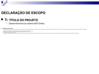 DECLARAÇÃO DE ESCOPO
 1- TÍTULO DO PROJETO
 Desenvolvimento do sistema ADV Online.
 2- DESCRIÇÃO DO PROJETO
 É um sistema para gerenciar a comunicação entre advogados e clientes. O sistema tem a finalidade de gerenciar processos com todos os trâmites envolvidos como cadastrar: origens, descrição das partes, clientes, partes, processos, custas dos processos e uma agenda compartilhada. O sistema terá dois perfis de acesso, sendo “Clientes” e “Advogados”.
 Advogados terá acesso de administrador do sistema para cadastramento das informações processuais e cadastros de clientes.
 Clientes terá acesso de usuário comum, podendo acessar informações referentes ao andamento de seu processo.
 O controle de acesso será através de Login e Senha.
 O sistema terá duas urls para acesso sendo a primeira http://www.rfpc.com.br/adv02/admin esta url é para acesso do advogado que é o administrador do sistema. A segunda url : http://www.rfpc.com.br/adv02/ esta url ela vai ser acessada pelo o cliente para que ele possa visualizar as informações contidas no seu processo."
 
