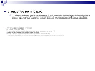  3- OBJETIVO DO PROJETO
 O objetivo permitir a gestão de processos, custas, otimizar a comunicação entre advogados e
clientes e permitir que os clientes tenham acesso a informações referentes seus processos.
 4- FATORES DE SUCESSO DO PROJETO
 O prazo-limite é fim de outubro de 2013.
 O projeto deve ser mantido dentro da esfera departamental, tendo apenas o contato externo com as áreas de TI.
 Usuários com perfil Cliente terão acesso ao sistema somente após cadastro.
 Somente usuários com perfil Administrador terão permissão para cadastrar usuários com perfil Cliente.
 Versão do sistema para a plataforma Android não está neste escopo, podendo ser contratada a parte como uma melhoria do sistema.
 